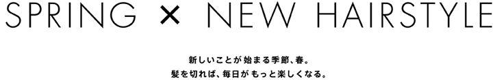 SPRING X NEW HAIRSTYLE　新しいことが始まる季節、春。
髪を切れば、毎日がもっと楽しくなる。